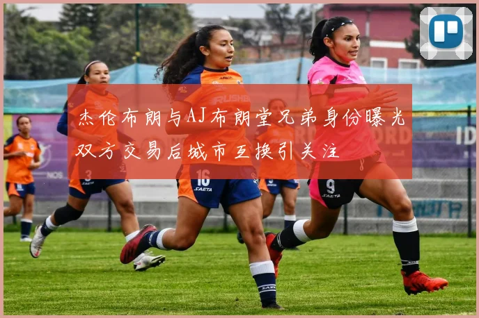 杰伦布朗与AJ布朗堂兄弟身份曝光双方交易后城市互换引关注