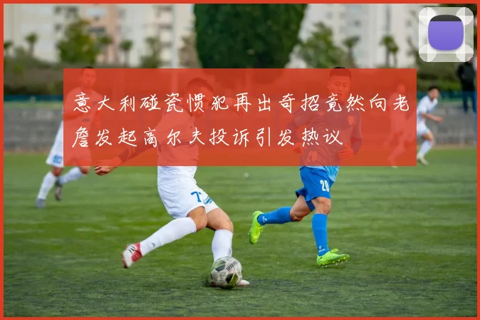 意大利碰瓷惯犯再出奇招竟然向老詹发起高尔夫投诉引发热议
