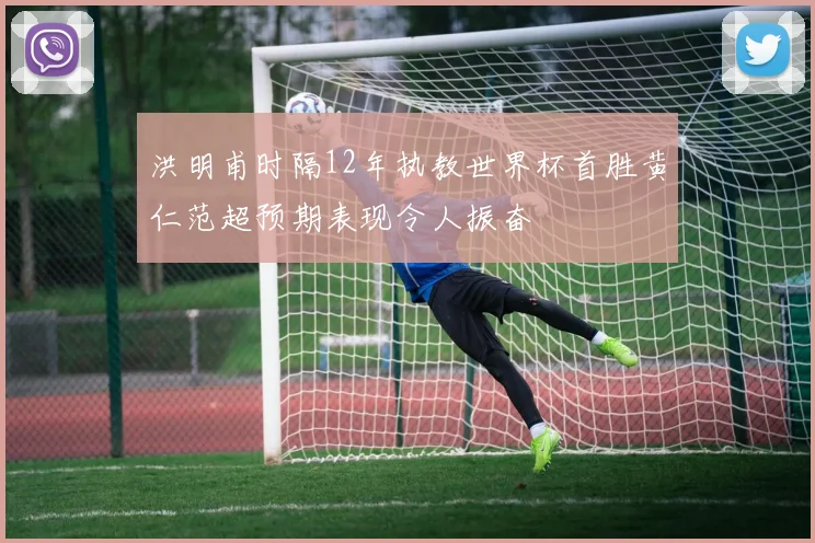 洪明甫时隔12年执教世界杯首胜黄仁范超预期表现令人振奋