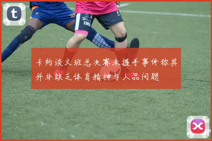 卡约谈文班总决赛未握手事件称其并非缺乏体育精神与人品问题