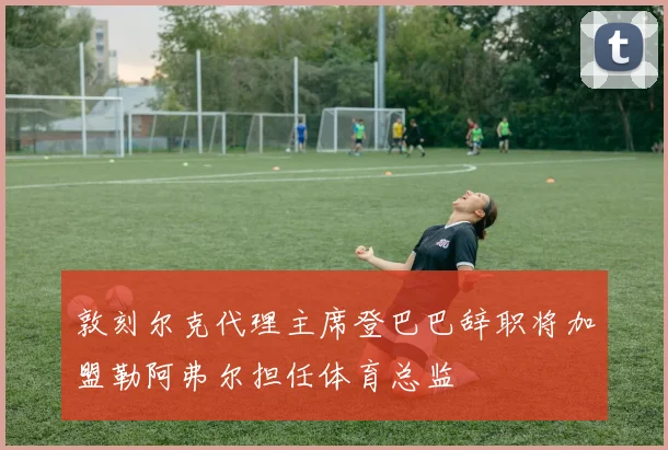 敦刻尔克代理主席登巴巴辞职将加盟勒阿弗尔担任体育总监