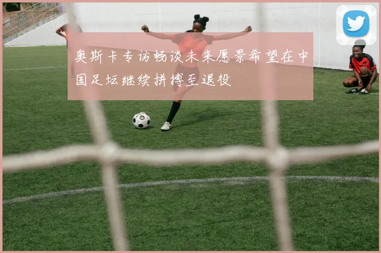 奥斯卡专访畅谈未来愿景希望在中国足坛继续拼搏至退役