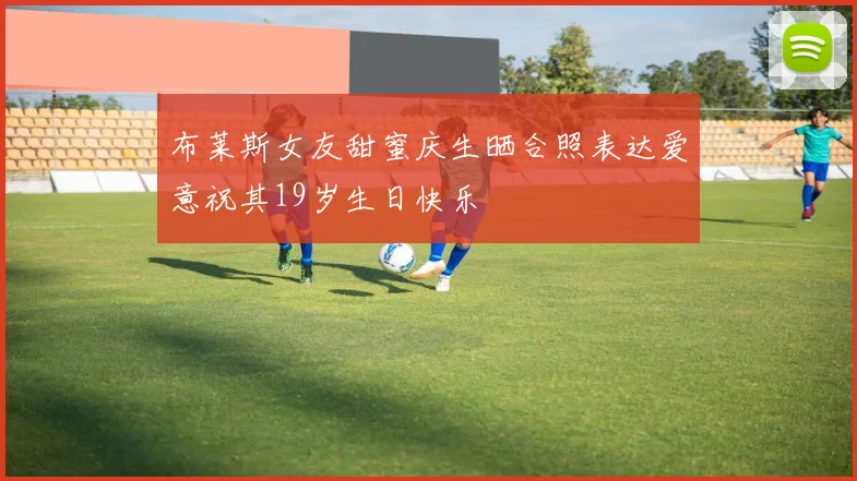 布莱斯女友甜蜜庆生晒合照表达爱意祝其19岁生日快乐