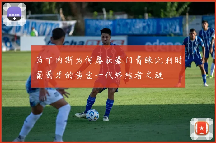 马丁内斯为何屡获豪门青睐比利时葡萄牙的黄金一代终结者之谜