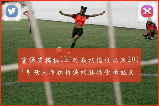 富保罗揭秘LBJ对我的信任以及2014年湖人与独行侠的独特会面经历