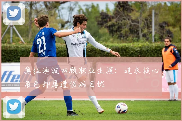 奥拉迪波回顾职业生涯：追求核心角色却屡遭伤病困扰
