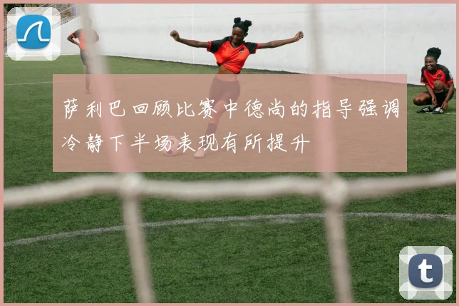 萨利巴回顾比赛中德尚的指导强调冷静下半场表现有所提升