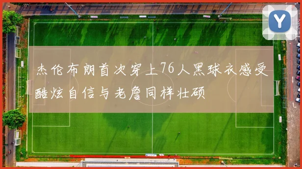 杰伦布朗首次穿上76人黑球衣感受酷炫自信与老詹同样壮硕