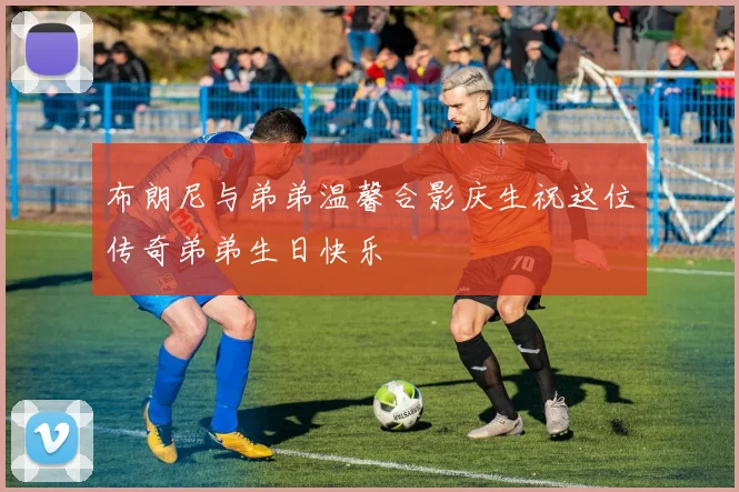 布朗尼与弟弟温馨合影庆生祝这位传奇弟弟生日快乐