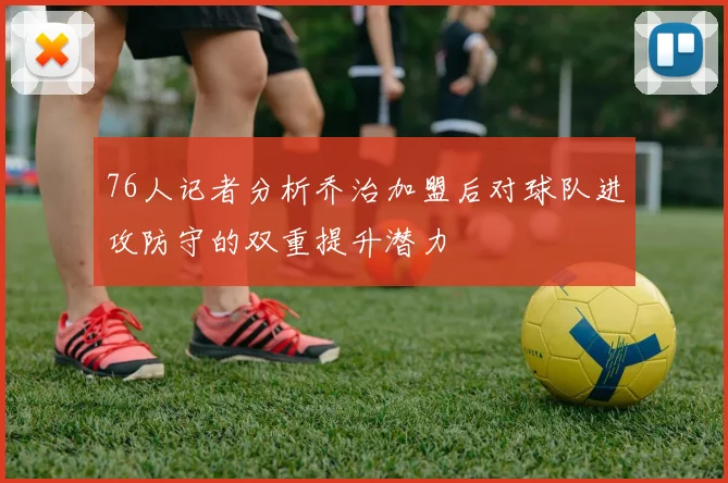 76人记者分析乔治加盟后对球队进攻防守的双重提升潜力