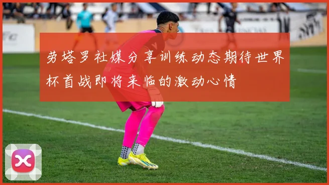 劳塔罗社媒分享训练动态期待世界杯首战即将来临的激动心情