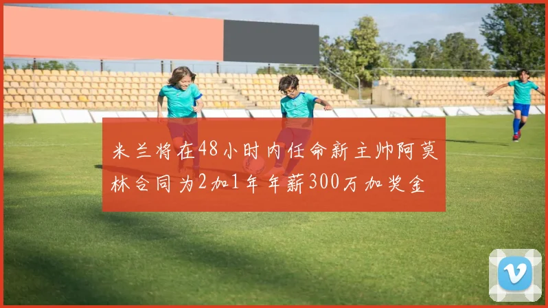 米兰将在48小时内任命新主帅阿莫林合同为2加1年年薪300万加奖金