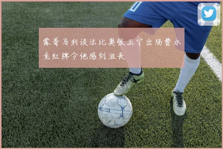 蒙哥马利谈法比奥张玉宁出场曹永竞红牌令他感到沮丧
