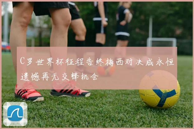 C罗世界杯征程告终梅西对决成永恒遗憾再无交锋机会