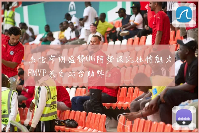 杰伦布朗盛赞OG阿努诺比独特魅力FMVP亲自站台助阵