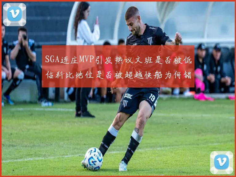 SGA连庄MVP引发热议文班是否被低估科比地位是否被超越快船为何错失良机