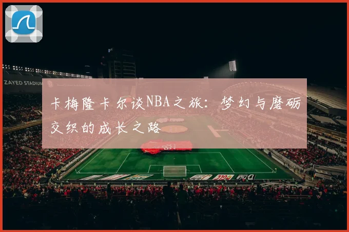 卡梅隆卡尔谈NBA之旅：梦幻与磨砺交织的成长之路