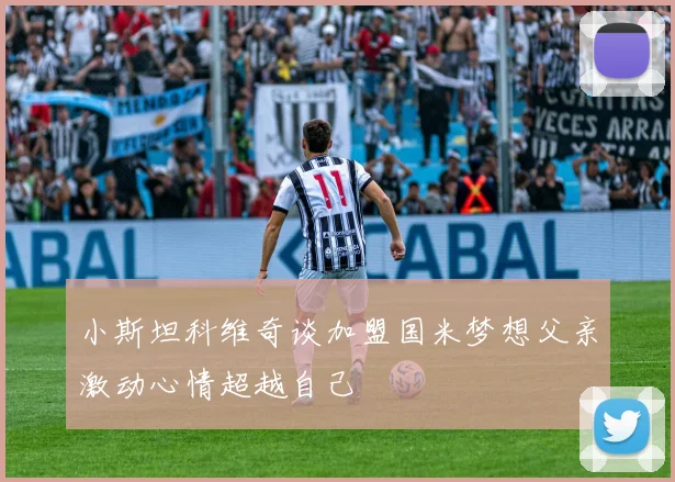 小斯坦科维奇谈加盟国米梦想父亲激动心情超越自己