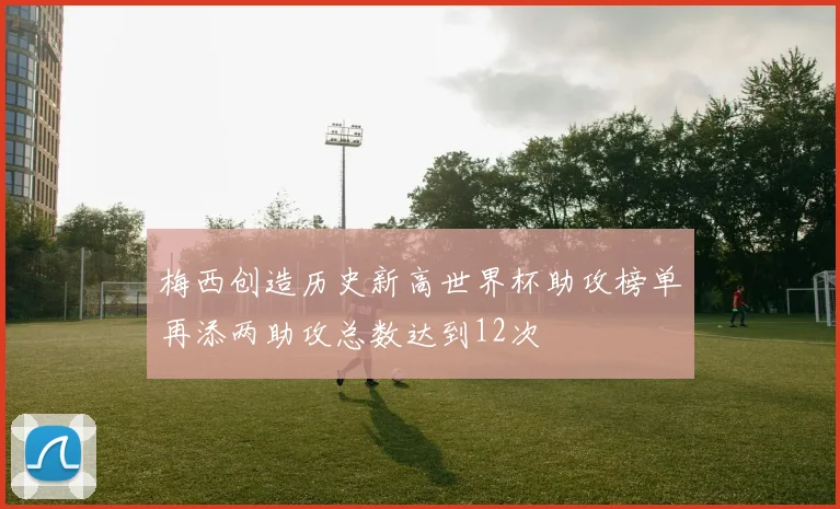 梅西创造历史新高世界杯助攻榜单再添两助攻总数达到12次