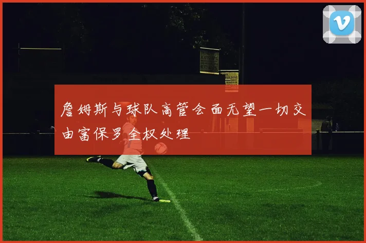 詹姆斯与球队高管会面无望一切交由富保罗全权处理